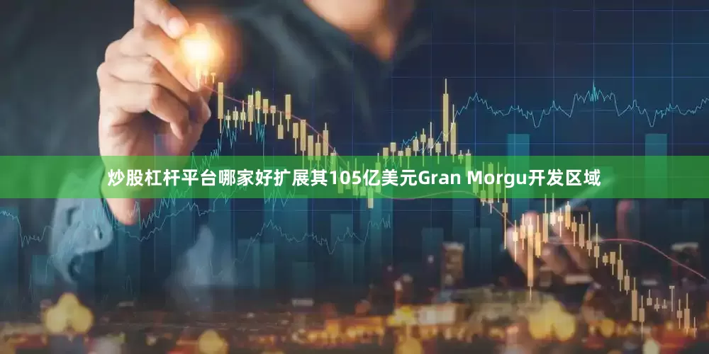 炒股杠杆平台哪家好扩展其105亿美元Gran Morgu开发区域