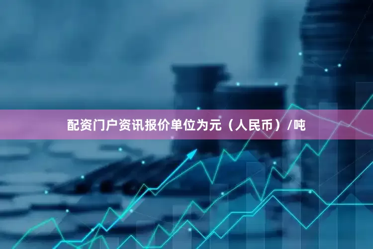 配资门户资讯报价单位为元（人民币）/吨