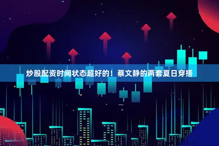 炒股配资时间状态超好的！蔡文静的两套夏日穿搭